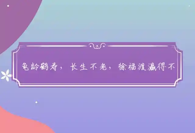 龟龄鹤寿,长生不老,徐福渡瀛得不到；人生苦短,知足是宝,享受人生宜趁早