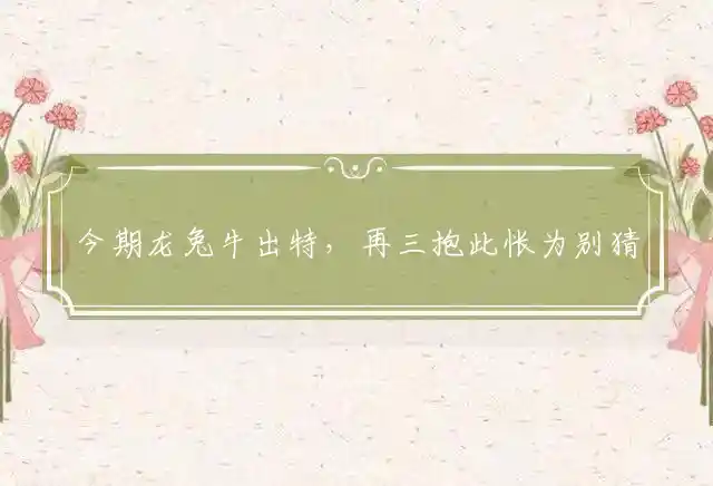 今期龙兔牛出特，再三抱此怅为别猜一最佳准确生肖，精确谜团释义解析 