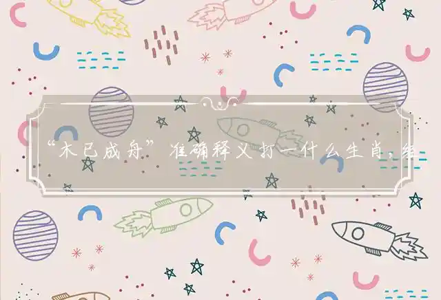“木已成舟”准确释义打一什么生肖,经典释义深度解释