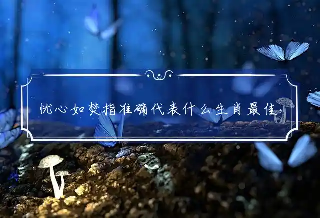 忧心如焚指准确代表什么生肖最佳，独家精准释义 