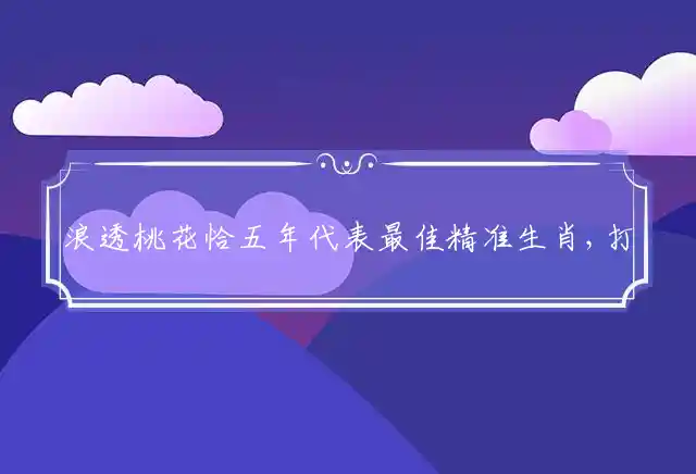 浪透桃花恰五年代表最佳精准生肖,打一准确生肖解释释义