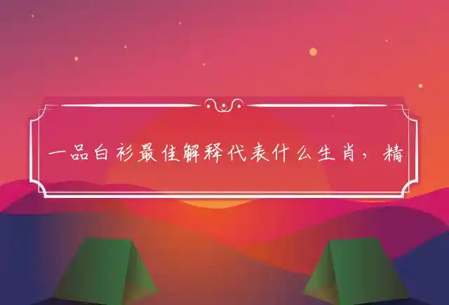一品白衫最佳解释代表什么生肖，精准词语解释独家释义