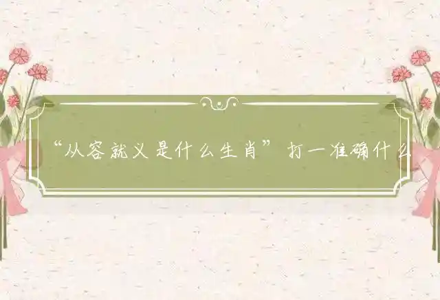 “从容就义是什么生肖”打一准确什么生肖，重点词语释义详解