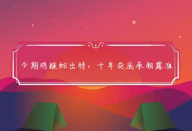 今期鸡猴蛇出特，十年花底承潮露准确猜打一个精准生肖最佳释义谜团解释
